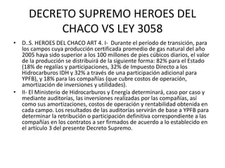 DECRETO SUPREMO HEROES DEL 
CHACO VS LEY 3058 
• D..S. HEROES DEL CHACO ART 4. I- Durante el período de transición, para 
los campos cuya producción certificada promedio de gas natural del año 
2005 haya sido superior a los 100 millones de pies cúbicos diarios, el valor 
de la producción se distribuirá de la siguiente forma: 82% para el Estado 
(18% de regalías y participaciones, 32% de Impuesto Directo a los 
Hidrocarburos IDH y 32% a través de una participación adicional para 
YPFB), y 18% para las compañías (que cubre costos de operación, 
amortización de inversiones y utilidades). 
• II- El Ministerio de Hidrocarburos y Energía determinará, caso por caso y 
mediante auditorías, las inversiones realizadas por las compañías, así 
como sus amortizaciones, costos de operación y rentabilidad obtenida en 
cada campo. Los resultados de las auditorías servirán de base a YPFB para 
determinar la retribución o participación definitiva correspondiente a las 
compañías en los contratos a ser firmados de acuerdo a lo establecido en 
el artículo 3 del presente Decreto Supremo. 
 