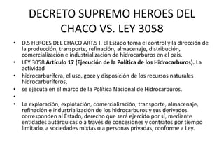 DECRETO SUPREMO HEROES DEL 
CHACO VS. LEY 3058 
• D.S HEROES DEL CHACO ART.5 I. El Estado toma el control y la dirección de 
la producción, transporte, refinación, almacenaje, distribución, 
comercialización e industrialización de hidrocarburos en el país. 
• LEY 3058 Artículo 17 (Ejecución de la Política de los Hidrocarburos). La 
actividad 
• hidrocarburífera, el uso, goce y disposición de los recursos naturales 
hidrocarburíferos, 
• se ejecuta en el marco de la Política Nacional de Hidrocarburos. 
• 
• La exploración, explotación, comercialización, transporte, almacenaje, 
refinación e industrialización de los hidrocarburos y sus derivados 
corresponden al Estado, derecho que será ejercido por sí, mediante 
entidades autárquicas o a través de concesiones y contratos por tiempo 
limitado, a sociedades mixtas o a personas privadas, conforme a Ley. 
 