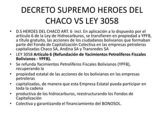DECRETO SUPREMO HEROES DEL 
CHACO VS LEY 3058 
• D.S HEROES DEL CHACO ART. 6 incI. En aplicación a lo dispuesto por el 
artículo 6 de la Ley de Hidrocarburos, se transfieren en propiedad a YPFB, 
a título gratuito, las acciones de los ciudadanos bolivianos que formaban 
parte del Fondo de Capitalización Colectiva en las empresas petroleras 
capitalizadas Chaco SA, Andina SA y Transredes SA 
• LEY 3058 Artículo 6 (Refundación de Yacimientos Petrolíferos Fiscales 
Bolivianos - YPFB). 
• Se refunda Yacimientos Petrolíferos Fiscales Bolivianos (YPFB), 
recuperando la 
• propiedad estatal de las acciones de los bolivianos en las empresas 
petroleras 
• capitalizadas, de manera que esta Empresa Estatal pueda participar en 
toda la cadena 
• productiva de los hidrocarburos, reestructurando los Fondos de 
Capitalización 
• Colectiva y garantizando el financiamiento del BONOSOL. 
 