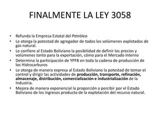 FINALMENTE LA LEY 3058 
• Refunda la Empresa Estatal del Petróleo 
• Le otorga la potestad de agregador de todos los volúmenes explotados de 
gas natural. 
• Le confiere al Estado Boliviano la posibilidad de definir los precios y 
volúmenes tanto para la exportación, cómo para el Mercado Interno 
• Determina la participación de YPFB en toda la cadena de producción de 
los Hidrocarburos 
• Le otorga de manera expresa al Estado Boliviano la potestad de tomar el 
control y dirigir las actividades de producción, transporte, refinación, 
almacenaje, distribución, comercialización e industrialización de la 
Industria. 
• Mejora de manera exponencial la proporción a percibir por el Estado 
Boliviano de los ingresos producto de la explotación del recurso natural. 

