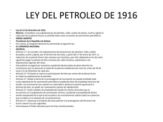 LEY DEL PETROLEO DE 1916 
• Ley de 12 de diciembre de 1916 
• Minería.- Concédese a los adjudicatarios de petróleo, nafta, carbón de piedra, azufre y lignita la 
• reducción de la patente fiscal y se prohibe toda nueva concesión de yacimientos petrolíferos. 
• ISMAEL MONTES 
• Presidente de la República de Bolivia 
• Por cuanto, el Congreso Nacional ha sancionado la siguiente ley: 
• EL CONGRESO NACIONAL 
• DECRETA: 
• Artículo 1.º- Se concede a los adjudicatarios de pertenencias de petróleo, nafta, carbón 
• de piedra, azufre y lignita, por el término de tres años, a partir del 1.º de enero de 1917, la 
• reducción de la patente fiscal a dos centavos por hectárea y por año, debiendo en los dos años 
• siguientes pagar la patente de diez centavos por cada hectárea, sujetándose a las 
• disposiciones vigentes del ramo. 
• Esta patente se pagará por semestres quedando desahuciadas de pleno derecho las 
• concesiones que no abonaran la mitad de la patente establecida por esta ley, antes del 30 de 
• junio y 31 de diciembre de cada año. 
• Artículo 2.º- El Estado se reserva la participación del diez por ciento del producto bruto 
• en todas las explotaciones de petróleo. 
• Artículo 3.º- Desde la fecha de la promulgación de la presente ley queda prohibida toda 
• nueva adjudicación de yacimientos petrolíferos quedando éstos de propiedad exclusiva del 
• Estado. Las concesiones que cayesen en caducidad o desahucio pasarán igualmente a 
• dominio de éste, sin poder ser nuevamente materia de adjudicación. 
• Artículo 4.º- Serán también de propiedad del Estado los aceites minerales que se 
• encuentren en la explotación de concesiones mineras, quedando la propiedad de dichos 
• aceites exceptuada de la que la ley acuerda a los concesionarios sobres todas las sustancias 
• que se hallen en el subsuelo de sus pertenencias. 
• Artículo 5.º- Destínase el producto de estas patente a la prolongación del ferrocarril de 
• Sucre a Santa Cruz por Lagunillas. 
• Comuníquese al Poder Ejecutivo para los fines constitucionales. 
 