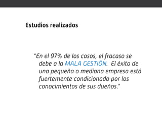Estudios realizados



   “En el 97% de los casos, el fracaso se
     debe a la MALA GESTIÓN. El éxito de
     una pequeña o mediana empresa está
     fuertemente condicionado por los
     conocimientos de sus dueños.”
 