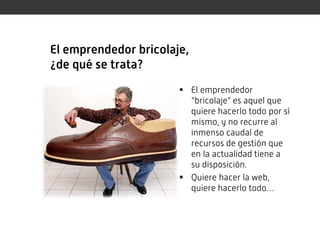 El emprendedor bricolaje,
¿de qué se trata?
                        El emprendedor
                         “bricolaje” es aquel que
                         quiere hacerlo todo por sí
                         mismo, y no recurre al
                         inmenso caudal de
                         recursos de gestión que
                         en la actualidad tiene a
                         su disposición.
                        Quiere hacer la web,
                         quiere hacerlo todo…
 
