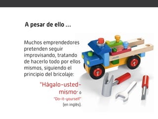 A pesar de ello …

Muchos emprendedores
pretenden seguir
improvisando, tratando
de hacerlo todo por ellos
mismos, siguiendo el
principio del bricolaje:
      “Hágalo-usted-
            mismo” ó
             “Do-it-yourself”
                  (en inglés).
 