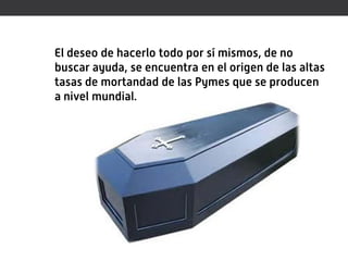 El deseo de hacerlo todo por sí mismos, de no
buscar ayuda, se encuentra en el origen de las altas
tasas de mortandad de las Pymes que se producen
a nivel mundial.
 