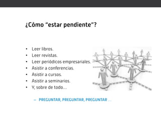 ¿Cómo “estar pendiente”?


•   Leer libros.
•   Leer revistas.
•   Leer periódicos empresariales.
•   Asistir a conferencias.
•   Asistir a cursos.
•   Asistir a seminarios.
•   Y, sobre de todo…

     – PREGUNTAR, PREGUNTAR, PREGUNTAR …
 