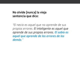 No olvide (nunca) la vieja
sentencia que dice:

“El necio es aquel que no aprende de sus
propios errores. El inteligente es aquel que
aprende de sus propios errores. El sabio es
aquel que aprende de los errores de los
demás.”
 