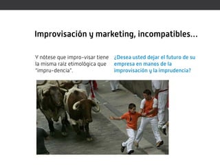 Improvisación y marketing, incompatibles…

Y nótese que impro-visar tiene ¿Desea usted dejar el futuro de su
la misma raíz etimológica que empresa en manos de la
“impru-dencia”.                improvisación y la imprudencia?
 