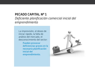 PECADO CAPITAL Nº 1
Deficiente planificación comercial inicial del
emprendimiento

  La imprevisión, el deseo de
  iniciar rápido, la falta de
  análisis del mercado, el
  desconocimiento del sector:
       Pueden provocar
       deficiencias graves en la
       necesaria planificación
       inicial del
       emprendimiento.
 