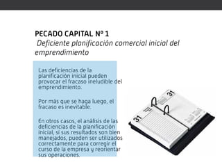 PECADO CAPITAL Nº 1
Deficiente planificación comercial inicial del
emprendimiento

 Las deficiencias de la
 planificación inicial pueden
 provocar el fracaso ineludible del
 emprendimiento.

 Por más que se haga luego, el
 fracaso es inevitable.

 En otros casos, el análisis de las
 deficiencias de la planificación
 inicial, si sus resultados son bien
 manejados, pueden ser utilizados
 correctamente para corregir el
 curso de la empresa y reorientar
 sus operaciones.
 