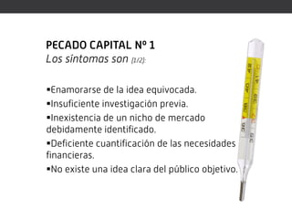 PECADO CAPITAL Nº 1
Los síntomas son (1/2):

Enamorarse de la idea equivocada.
Insuficiente investigación previa.
Inexistencia de un nicho de mercado
debidamente identificado.
Deficiente cuantificación de las necesidades
financieras.
No existe una idea clara del público objetivo.
 