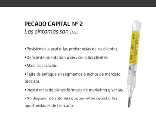 PECADO CAPITAL Nº 2
Los síntomas son (1/2):

Resistencia a acatar las preferencias de los clientes.

Deficiente orientación y servicio a los clientes.

Mala localización.

Falta de enfoque en segmentos o nichos de mercado
precisos.

Inexistencia de planes formales de marketing y ventas.

No disponer de sistemas que permitan detectar las
oportunidades de mercado.
 