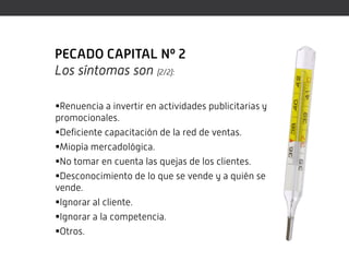 PECADO CAPITAL Nº 2
Los síntomas son (2/2):

Renuencia a invertir en actividades publicitarias y
promocionales.
Deficiente capacitación de la red de ventas.
Miopía mercadológica.
No tomar en cuenta las quejas de los clientes.
Desconocimiento de lo que se vende y a quién se
vende.
Ignorar al cliente.
Ignorar a la competencia.
Otros.
 