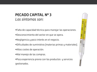PECADO CAPITAL Nº 3
Los síntomas son:

Falta de capacidad técnica para manejar las operaciones.

Desconocimiento del sector en que se opera.

Negligencia y poco interés en el negocio.

Dificultades de suministros (materias primas y materiales).

Altos costes de operación.

Mal manejo de las compras.

Poca experiencia previa con los productos y servicios
gestionados.
 