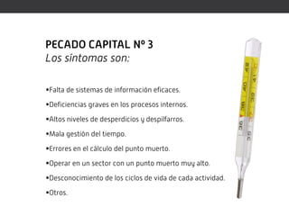 PECADO CAPITAL Nº 3
Los síntomas son:

Falta de sistemas de información eficaces.

Deficiencias graves en los procesos internos.

Altos niveles de desperdicios y despilfarros.

Mala gestión del tiempo.

Errores en el cálculo del punto muerto.

Operar en un sector con un punto muerto muy alto.

Desconocimiento de los ciclos de vida de cada actividad.

Otros.
 