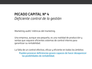 PECADO CAPITAL Nº 4
Deficiente control de la gestión


Marketing audit/ métricas del marketing.

Una empresa, aunque sea pequeña, es una realidad de producción y
ventas que requiere eficientes sistemas de control interno para
garantizar su rentabilidad.

La falta de un control efectivo, eficaz y eficiente en todos los ámbitos:
     Pueden provocar deficiencias graves capaces de hacer desaparecer
        las posibilidades de rentabilidad.
 
