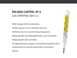 PECADO CAPITAL Nº 4
Los síntomas son (2/2):

Mal manejo de los inventarios.
Fallos graves en los controles internos.
Deficiencias en el control del presupuesto.
Mala gestión del endeudamientos y de la liquidez.
Mala gestión de los fondos.
Incapacidad para separar claramente la gestión de la
empresa de los asuntos personales o familiares.
Otros.
 