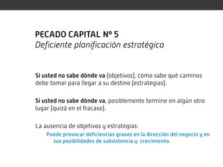 PECADO CAPITAL Nº 5
Deficiente planificación estratégica


Si usted no sabe dónde va (objetivos), cómo sabe qué caminos
debe tomar para llegar a su destino (estrategias).

Si usted no sabe dónde va, posiblemente termine en algún otro
lugar (quizá en el fracaso).

La ausencia de objetivos y estrategias:
    Puede provocar deficiencias graves en la dirección del negocio y en
      sus posibilidades de subsistencia y crecimiento.
 