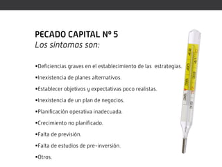 PECADO CAPITAL Nº 5
Los síntomas son:

Deficiencias graves en el establecimiento de las estrategias.

Inexistencia de planes alternativos.

Establecer objetivos y expectativas poco realistas.

Inexistencia de un plan de negocios.

Planificación operativa inadecuada.

Crecimiento no planificado.

Falta de previsión.

Falta de estudios de pre-inversión.

Otros.
 
