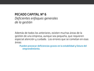 PECADO CAPITAL Nº 6
Deficientes enfoques generales
de la gestión


Además de todos los anteriores, existen muchas áreas de la
gestión de una empresa, aunque sea pequeña, que requieren
especial atención y cuidado. Los errores que se cometan en esas
áreas:
    Pueden provocar deficiencias graves en la estabilidad y futuro del
      emprendimiento.
 