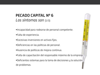 PECADO CAPITAL Nº 6
Los síntomas son (1/3):

Incapacidad para rodearse de personal competente.

Falta de experiencia.

Excesivas inversiones en activos fijos.

Deficiencias en las políticas de personal.

Ausencia de políticas de mejora continua.

Falta de capacitación del responsable máximo de la empresa.

Deficientes sistemas para la toma de decisiones y la solución
de problemas.
 