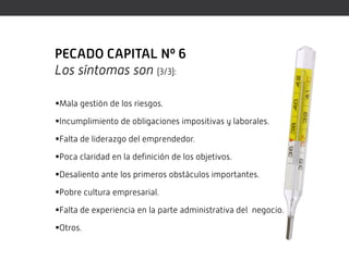 PECADO CAPITAL Nº 6
Los síntomas son (3/3):

Mala gestión de los riesgos.

Incumplimiento de obligaciones impositivas y laborales.

Falta de liderazgo del emprendedor.

Poca claridad en la definición de los objetivos.

Desaliento ante los primeros obstáculos importantes.

Pobre cultura empresarial.

Falta de experiencia en la parte administrativa del negocio.

Otros.
 