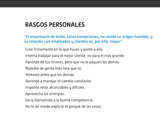 RASGOS PERSONALES
“El empresario de éxito, salvo excepciones, no olvida su origen humilde, y
su relación con empleados y clientes es, por ello, mejor”
Cree firmemente en lo que haces y ponte a ello.
Intenta trabajar para el mejor cliente, no para el más grande.
Aprende de tus errores, pero que no lo paguen los demás.
Rodeáte de gente más lista que tú.
Atrévete antes que los demás.
Aprende a manejar el cambio constante.
Imponte retos alcanzables y difíciles.
Aprovecha las sinergias.
Da la bienvenida a la buena competencia.
No te de miedo explicar el porqué de las cosas.
 