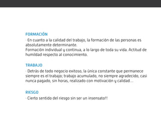 FORMACIÓN
· En cuanto a la calidad del trabajo, la formación de las personas es
absolutamente determinante.
Formación individual y continua, a lo largo de toda su vida. Actitud de
humildad respecto al conocimiento.

TRABAJO
· Detrás de todo negocio exitoso, la única constante que permanece
siempre es el trabajo; trabajo acumulado, no siempre agradecido, casi
nunca pagado, sin horas, realizado con motivación y calidad…

RIESGO
· Cierto sentido del riesgo sin ser un insensato!!
 