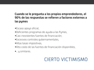 Cuando se le pregunta a los propios emprendedores, el
90% de las respuestas se refieren a factores externos a
las pymes

Escaso apoyo oficial,
Deficientes programas de ayuda a las Pymes,
Casi inexistentes fuentes de financiación,
Excesivos controles gubernamentales,
Altas tasas impositivas,
Alto costo de las fuentes de financiación disponibles,
…y similares.
 