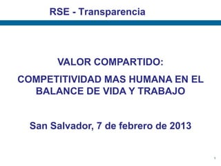 RSE - Transparencia




       VALOR COMPARTIDO:
COMPETITIVIDAD MAS HUMANA EN EL
  BALANCE DE VIDA Y TRABAJO


  San Salvador, 7 de febrero de 2013


                                       1
 