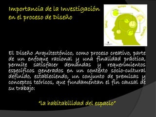Importancia de la Investigación
en el proceso de Diseño
El Diseño Arquitectónico, como proceso creativo, parte
de un enfoque racional y una finalidad práctica,
permite satisfacer demandas y requerimientos
específicos generados en un contexto socio-cultural
definido, estableciendo, un conjunto de premisas y
conceptos teóricos, que fundamentan el fin causal de
su trabajo:
“la habitabilidad del espacio”
 