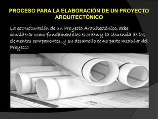 PROCESO PARA LA ELABORACIÓN DE UN PROYECTO
ARQUITECTÓNICO
La estructuración de un Proyecto Arquitectónico, debe
considerar como fundamentales el orden y la secuencia de los
elementos componentes, y su desarrollo como parte medular del
Proyecto
 