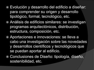  Evolución y desarrollo del edificio a diseñar:
para comprender su origen y desarrollo
tipológico, formal, tecnológico, etc.
 Análisis de edificios similares: se investigan
programas arquitectónicos, distribución,
estructura, composición, etc.
 Aportaciones e innovaciones: se lleva a
cabo una investigación sobre las novedades
y desarrollos científicos y tecnológicos que
se puedan aportar al edificio.
 Conclusiones de Diseño: tipología, diseño,
sostenibilidad, etc.
 