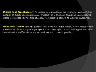 Diseño de la Investigación: Es la etapa de planeación de las estrategias metodológicas
que han de buscar la demostración o refutación de la Hipótesis Formal; definir: objetivos,
metas y alcances a partir de la selección, recopilación y lectura de material investigado.
Método de Diseño: Una vez establecido el modelo de Investigación, el arquitecto plantea
el método de Diseño a seguir, aquel que le resulte más afín o el que instituya de acuerdo al
caso, el cual se verificará una vez que se desarrolle el Marco Operativo.
 