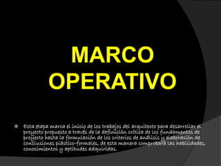 MARCO
OPERATIVO
 Esta etapa marca el inicio de los trabajos del arquitecto para desarrollar el
proyecto propuesto a través de la definición crítica de los fundamentos de
proyecto hasta la formulación de los criterios de análisis y elaboración de
conclusiones plástico-formales, de esta manera comprobará las habilidades,
conocimientos y aptitudes adquiridas.
 