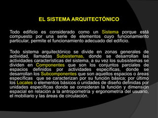 EL SISTEMA ARQUITECTÓNICO
Todo edificio es considerado como un Sistema porque está
compuesto por una serie de elementos cuyo funcionamiento
particular, permite el funcionamiento adecuado del edificio.
Todo sistema arquitectónico se divide en zonas generales de
actividad, llamadas Subsistemas, donde se desarrollan las
actividades características del sistema, a su vez los subsistemas se
dividen en Componentes que son los conjuntos parciales de
espacios definidos por actividades específicas, donde se
desarrollan los Subcomponentes que son aquellos espacios o áreas
específicas que se caracterizan por su función básica; por último
los Locales o elementos básicos o unidades de diseño definidas por
unidades específicas donde se consideran la función y dimensión
espacial en relación a la antropometría y ergonometría del usuario,
el mobiliario y las áreas de circulación.
 
