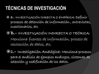 TÉCNICAS DE INVESTIGACIÓN
 a.- INVESTIGACIÓN DIRECTA O EMPÍRICA: Definir
procesos de obtención de información , entrevistas,
cuestionarios, etc.
 B.- INVESTIGACIÓN INDIRECTA O TEÓRICA:
Menciona fuentes de información, proceso de
recolección de datos, etc.
c.- Investigación Analógica: Menciona procesos
para el análisis de ejemplos análogos, sistemas de
selección y codificación de los datos.
 