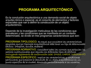 PROGRAMA ARQUITECTÓNICO
Es la conclusión arquitectónica a una demanda social de objeto
arquitec-tónico o espacial, es el conjunto de elementos y factores
espaciales que van a definir la consecución de un objeto
arquitectónico.
Depende de la investigación meticulosa de las condiciones que
prevalecen y las condiciones que se manifiesta en un contexto
determinado, se divide en tres programas característicos que son:
PROGRAMA TIPOLOGICO. Es aquel que considera las características
generales que por tipología arquitectónica debe tener un tipo de determinado
edificio. (Hospital, escuela, etcétera)
PROGRAMA NORMATIVO. Considera todas las normas que estipulan los
sectores institucionales que regulan los diferentes tipos de edificios
incluyendo reglamento de construcción local (IMSS, CAPCE, INFONAVIT)
PROGRAMA ESPECÍFICO. Implica las características y condiciones
particulares que presenta la demanda de un objeto arquitectónico en un
punto específico de la ciudad, demanda particularmente a los usuarios.
 