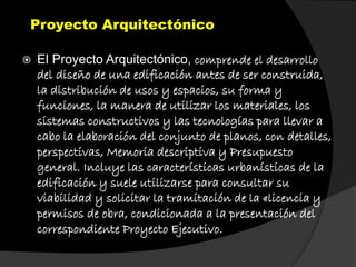 Proyecto Arquitectónico
 El Proyecto Arquitectónico, comprende el desarrollo
del diseño de una edificación antes de ser construida,
la distribución de usos y espacios, su forma y
funciones, la manera de utilizar los materiales, los
sistemas constructivos y las tecnologías para llevar a
cabo la elaboración del conjunto de planos, con detalles,
perspectivas, Memoria descriptiva y Presupuesto
general. Incluye las características urbanísticas de la
edificación y suele utilizarse para consultar su
viabilidad y solicitar la tramitación de la «licencia y
permisos de obra, condicionada a la presentación del
correspondiente Proyecto Ejecutivo.
 