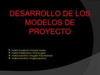 DESARROLLO DE LOS
MODELOS DE
PROYECTO
 Modelo Conceptual o Primera Imagen
 Modelo Probabilístico o Ante proyecto
 Modelo propositivo o Proyecto Arquitectónico
 Modelo evaluativo o Proyecto ejecutivo
 