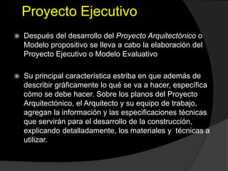 Proyecto Ejecutivo
 Después del desarrollo del Proyecto Arquitectónico o
Modelo propositivo se lleva a cabo la elaboración del
Proyecto Ejecutivo o Modelo Evaluativo
 Su principal característica estriba en que además de
describir gráficamente lo qué se va a hacer, específica
cómo se debe hacer. Sobre los planos del Proyecto
Arquitectónico, el Arquitecto y su equipo de trabajo,
agregan la información y las especificaciones técnicas
que servirán para el desarrollo de la construcción,
explicando detalladamente, los materiales y técnicas a
utilizar.
 