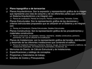  Plano topográfico o de terracerias
 Planos Arquitectónicos: Son la expresión y representación gráfica de la imagen
que representa una vista de conjunto y de las diferentes partes que conforman
un Sistema Arquitectónico y se integran con:
 Planos de Localización, Plantas de Conjunto, Plantas arquitectónicas, Fachadas, Cortes.
 Planos Estructurales: Son la representación gráfica de las decisiones y
criterios estructurales propuestos que se utilizarán en el Sistema y se integran
con:
 Plantas de Cimentación, Plantas Estructurales, Detalles Estructurales.
 Planos Constructivos: Son la representación gráfica de los procedimientos y
materiales constructivos
 Planos constructivos, de acabados, herrería, carpintería , detalles constructivos, jardinería,
pavimentos, etc. que se utilizarán en la edificación.
 Planos de Instalaciones: son la representación gráfica del tendido, distribución
y desarrollo de las diferentes instalaciones que contendrá el edificio.
 Planos de Instalación Hidráulica y Sanitaria, Eléctrica, de gas, de intercomunicación y teléfonos, de
Instalaciones Especiales, de Instalaciones Sustentables y Ecotecnias, etc.
 Memorias de Diseño, de Cálculo Estructural y de Instalaciones.
 Especificaciones y catálogo de conceptos.
 Programas y Calendarios de trabajo.
 Estudios de Costos y Presupuestos.
 
