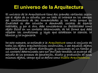 El universo de la Arquitectura tiene dos grandes vertientes según
sea el objeto de su estudio, por un lado se interesa en los campos
del conocimiento de las humanidades y las artes porque su
finalidad es dar solución a demandas sociales de espacio
habitable, y por el otro, debe considerarse su factibilidad como
objeto físico en un contexto determinado, de tal forma que debe
respetar las condiciones y leyes que establecen la ciencia, la
técnica y la ingeniería.
De esta manera, se entiende a la Arquitectura como el conjunto de
todos los objetos arquitectónicos construidos, o sea aquellos objetos
espaciales que se ubican distribuyen y consumen en un tiempo y
un contexto determinado; pero por otro lado también se encarga del
estudio de los procesos de generación, diseño y producción de estos
mismos objetos, campo que se define como Diseño Arquitectónico.
El universo de la Arquitectura
 