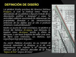 La palabra Diseño proviene del término italiano
Disegno, el cual se traduce como: “traza o
delineación de un edificio o figura a través de su
descripción gráfica o bosquejo” o como “la
actividad creativa consistente en determinar las
propiedades formales o las características
exteriores de los objetos que se van a producir
artística o industrialmente”.
Desde un punto de vista ontológico, la palabra se
forma del italiano di-segno, que declinan al
español como de-signo: acción y efecto de
designar, o sea tener propósito de hacer una cosa,
de darle una intención, un destino, que
signifique algo para alguien .
En 1607, Federico Zuccari, en su tratado de
pintura, menciona al disegno, y le da una
importancia solo inferior a la Teología, al
afirmar que el término derivaba de la frase
“segno di Dio” (signo de Dios)
DEFINICIÓN DE DISEÑO
 