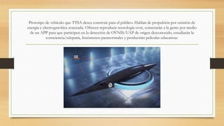 Prototipo de vehículo que TTSA desea construir para el público. Hablan de propulsión por emisión de
energía y electrogravítica avanzada. Ofrecen reproducir tecnología ovni, conectarán a la gente por medio
de un APP para que participen en la detección de OVNIS/UAP de origen desconocido, estudiarán la
consciencia/telepatía, fenómenos paranormales y producirán películas educativas.
 