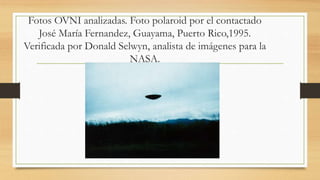 Fotos OVNI analizadas. Foto polaroid por el contactado
José María Fernandez, Guayama, Puerto Rico,1995.
Verificada por Donald Selwyn, analista de imágenes para la
NASA.
 