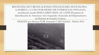 RECIENTES (2017) REVELACIONES OFICIALES DEL PENTÁGONO,
la MARINA y LA DIA POR MEDIO DE EVIDENCIAS OFICIALES,
actualmente siendo DESCLASIFICADAS del AATIP (Programa de
Identificación de Amenazas Aero Espaciales Avanzadas del Departamento
de Defensa de Estados Unidos).
IMAGEN por Sistema FLIR Avanzado CASO Gimbal - Nimitz 2014
 