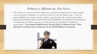 Políticos y Militares de Alto Nivel
• “Hay objetos en nuestra atmósfera millas más avanzados técnicamente por sobre cualquier
cosa que podamos desplegar y no tenemos forma de evitar que lleguen aquí... Y hay una
seria posibilidad que estemos siendo visitados y que hayamos sido visitados por muchos
años por personas del espacio exterior, de otras civilizaciones. Esto debería ser un asunto de
investigaciones científicas rigurosas y no algo para que los periódicos amarillistas lo
desprestigien”. Lord Admiral Hill-Norton, Former Chief of Defence Staff, 5 Star
Admiral of the Royal Navy, Chairman of the NATO Military Committee.
 