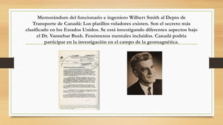 Memorándum del funcionario e ingeniero Wilbert Smith al Depto de
Transporte de Canadá: Los platillos voladores existen. Son el secreto más
clasificado en los Estados Unidos. Se está investigando diferentes aspectos bajo
el Dr. Vannebar Bush. Fenómenos mentales incluidos. Canadá podría
participar en la investigación en el campo de la geomagnética.
 