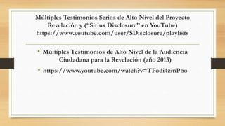 Múltiples Testimonios Serios de Alto Nivel del Proyecto
Revelación y (“Sirius Disclosure” en YouTube)
https://www.youtube.com/user/SDisclosure/playlists
• Múltiples Testimonios de Alto Nivel de la Audiencia
Ciudadana para la Revelación (año 2013)
• https://www.youtube.com/watch?v=TFodi4zmPbo
 
